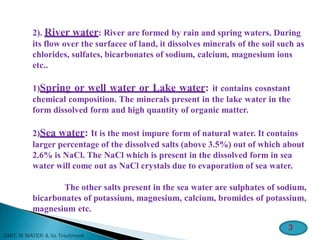 2). River water: River are formed by rain and spring waters. During
its flow over the surfacee of land, it dissolves minerals of the soil such as
chlorides, sulfates, bicarbonates of sodium, calcium, magnesium ions
etc..
1)Spring or well water or Lake water: it contains cosnstant
chemical composition. The minerals present in the lake water in the
form dissolved form and high quantity of organic matter.
2)Sea water: It is the most impure form of natural water. It contains
larger percentage of the dissolved salts (above 3.5%) out of which about
2.6% is NaCl. The NaCl which is present in the dissolved form in sea
water will come out as NaCl crystals due to evaporation of sea water.
The other salts present in the sea water are sulphates of sodium,
bicarbonates of potassium, magnesium, calcium, bromides of potassium,
magnesium etc.
3
 