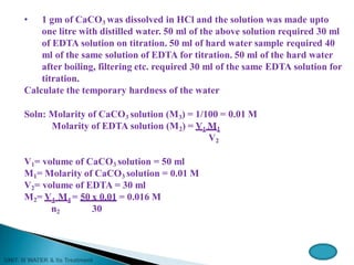 • 1 gm of CaCO3 was dissolved in HCl and the solution was made upto
one litre with distilled water. 50 ml of the above solution required 30 ml
of EDTA solution on titration. 50 ml of hard water sample required 40
ml of the same solution of EDTA for titration. 50 ml of the hard water
after boiling, filtering etc. required 30 ml of the same EDTA solution for
titration.
Calculate the temporary hardness of the water
Soln: Molarity of CaCO3 solution (M3) = 1/100 = 0.01 M
Molarity of EDTA solution (M2) = V1 M1
V2
V1= volume of CaCO3 solution = 50 ml
M1= Molarity of CaCO3 solution = 0.01 M
V2= volume of EDTA = 30 ml
M2= V4 M4 = 50 x 0.01 = 0.016 M
n2 30
 
