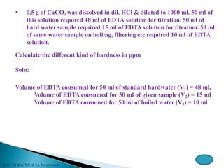  0.5 g of CaCO3 was dissolved in dil. HCl & diluted to 1000 ml. 50 ml of
this solution required 48 ml of EDTA solution for titration. 50 ml of
hard water sample required 15 ml of EDTA solution for titration. 50 ml
of same water sample on boiling, filtering etc required 10 ml of EDTA
solution.
Calculate the different kind of hardness in ppm
Soln:
Volume of EDTA consumed for 50 ml of standard hardwater (V1) = 48 ml,
Volume of EDTA consumed for 50 ml of given sample (V2) = 15 ml
Volume of EDTA consumed for 50 ml of boiled water (V3) = 10 ml
 