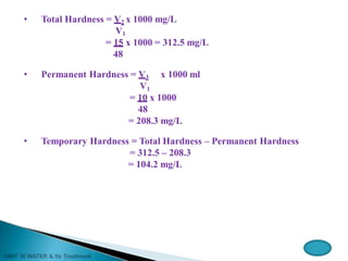 • Total Hardness = V2 x 1000 mg/L
V1
= 15 x 1000 = 312.5 mg/L
48
• Permanent Hardness = V3 x 1000 ml
V1
= 10 x 1000
48
= 208.3 mg/L
• Temporary Hardness = Total Hardness – Permanent Hardness
= 312.5 – 208.3
= 104.2 mg/L
 