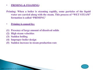 • PRIMING & FOAMING:
Priming: When a boiler is steaming rapidly, some particles of the liquid
water are carried along with the steam. This process of “WET STEAM”
formation is called ‘PRIMING’
• Priming is caused by:
(1) Presence of large amount of dissolved solids
(2) High steam velocities
(3) Sudden boiling
(4) Improper boiler design
(5) Sudden increase in steam production rate
 