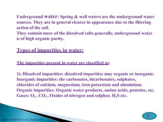 Underground water: Spring & well waters are the underground water
sources. They are in general clearer in appearance due to the filtering
action of the soil.
They contain more of the dissolved salts generally, underground water
is of high organic purity.
Types of impurities in water:
The impurities present in water are classified as:
1). Dissolved impurities: dissolved impurities may organic or inorganic.
Inorganic impurities: the carbonates, bicarbonates, sulphates,
chlorides of calcium, magnesium, iron potassium and aluminium.
Organic impurities: Organic water products, amino acids, proteins, etc.
Gases: O2 , CO2 , Oxides of nitrogen and sulphur, H2S etc.
4
 