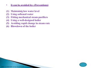 • It can be avoided by: (Preventions)
(1) Maintainig low water level
(2) Using softened water
(3) Fitting mechanical steam purifiers
(4) Using a well-designed boiler
(5) Avoiding rapid change in steam rate
(6) Blowdown of the boiler
 
