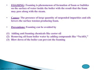 • FOAMING: Foaming is phenomenon of formation of foam or bubbles
on the surface of water inside the boiler with the result that the foam
may pass along with the steam.
• Causes: The presence of large quantity of suspended impurities and oils
lowers the surface tension producing foam.
• Preventions: Foaming can be avoided by
(1) Adding anti foaming chemicals like castor oil
(2) Removing oil foam boiler water by adding compounds like “NaAlO2”
(3) Blow down of the boiler can prevent the foaming
 