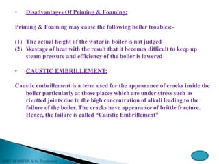 • Disadvantages Of Priming & Foaming:
Priming & Foaming may cause the following boiler troubles:-
(1) The actual height of the water in boiler is not judged
(2) Wastage of heat with the result that it becomes difficult to keep up
steam pressure and efficiency of the boiler is lowered
• CAUSTIC EMBRILLEMENT:
Caustic embrillement is a term used for the appearance of cracks inside the
boiler particularly at those places which are under stress such as
rivetted joints due to the high concentration of alkali leading to the
failure of the boiler. The cracks have appearance of brittle fracture.
Hence, the failure is called “Caustic Embrillement”
 