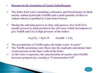 • Reasons for the formation of Caustic Embrillement:
 The boiler feed water containing carbonates and bicarbonates of alkali
metals, sodium hydroxide (NaOH) and a small quantity of silica or
sodium silicate is purified by Lime-Soda Process.
 During the softening process by lime soda process, free Na2Co3 is
usually present in small portion in the soft water which decomposes to
give NaOH and Co2 at high pressure of the boilers
Na2CO3 + H2O  2NaOH + CO2
 The precipitation of NaOH makes the boiler water “Caustic”
 The NaOH containing water flows into the small pits and minute hair-
cracks present on the inner walls of the boiler
 As the water evaporates, the concentration of caustic soda (NaOH)
increases progessively, creating a “Concentration Cell”
 
