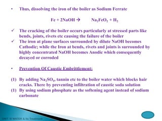 • Thus, dissolving the iron of the boiler as Sodium Ferrate
Fe + 2NaOH  Na2FeO2 + H2
 The cracking of the boiler occurs particularly at stressed parts like
bends, joints, rivets etc causing the failure of the boiler
 The iron at plane surfaces surrounded by dilute NaOH becomes
Cathodic; while the Iron at bends, rivets and joints is surrounded by
highly concentrated NaOH becomes Anodic which consequently
decayed or corroded
• Prevention Of Caustic Embrittlement:
(1) By adding Na2SO4, tannin etc to the boiler water which blocks hair
cracks. There by preventing infiltration of caustic soda solution
(1) By using sodium phosphate as the softening agent instead of sodium
carbonate
 
