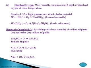 (a) Dissolved Oxygen: Water usually contains about 8 mg/L of dissolved
oxygen at room temperature.
Dissolved O2 at high temperature attacks boiler material
2Fe + 2H2O + O2  2Fe(OH)2 ↓ (ferrous hydroxide)
4Fe(OH)2 ↓ + O2  2[Fe2O3.2H2O] ↓ (ferric oxide cruit)
Removal of dissolved O2: By adding calculated quantity of sodium sulphate
(or) hydrazine (or) sodium sulphide
2Na2SO3 + O2  2Na2SO4
Sodium Sulphite
N2H4 + O2  N2 + 2H2O
Hydrazine
Na2S + 2O2  Na2SO4
 