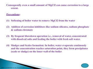 Consequently even a small amount of MgCl2 can cause corrosion to a large
extent.
Preventions:
(1) Softening of boiler water to remove MgCl2 from the water
(2) Additon of corrosion inhibitors like sodium silicates, sodium phosphate
& sodium chromate
(3) By frequent blowdown operation i.e., removal of water, concentrated
with dissolved salts and feeding the boiler with fresh soft water.
(4) Sludges and Scales formation: In boiler, water evaporate continously
and the concentration reaches saturation point, they form precipitates
(scale or sludge) on the inner wall of the boiler
 