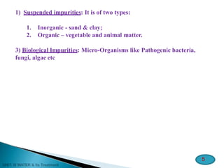 1) Suspended impurities: It is of two types:
1. Inorganic - sand & clay;
2. Organic – vegetable and animal matter.
3) Biological Impurities: Micro-Organisms like Pathogenic bacteria,
fungi, algae etc
5
 