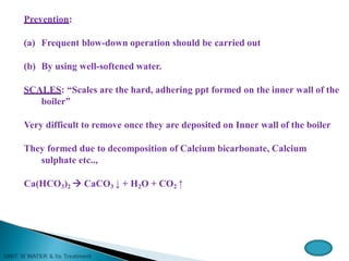 Prevention:
(a) Frequent blow-down operation should be carried out
(b) By using well-softened water.
SCALES: “Scales are the hard, adhering ppt formed on the inner wall of the
boiler”
Very difficult to remove once they are deposited on Inner wall of the boiler
They formed due to decomposition of Calcium bicarbonate, Calcium
sulphate etc..,
Ca(HCO3)2  CaCO3 ↓ + H2O + CO2 ↑
 