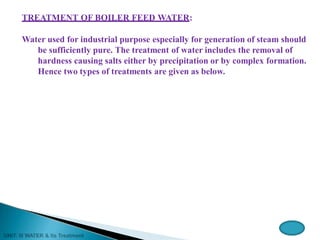 TREATMENT OF BOILER FEED WATER:
Water used for industrial purpose especially for generation of steam should
be sufficiently pure. The treatment of water includes the removal of
hardness causing salts either by precipitation or by complex formation.
Hence two types of treatments are given as below.
 