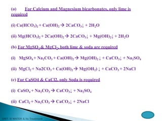 (a) For Calcium and Magnesium bicarbonates, only lime is
required
(i) Ca(HCO3)2 + Ca(OH)2  2CaCO3↓ + 2H2O
(ii) Mg(HCO3)2 + 2Ca(OH)2  2CaCO3↓ + Mg(OH)2↓ + 2H2O
(b) For MgSO4 & MgCl2, both lime & soda are required
(i) MgSO4 + Na2CO3 + Ca(OH)2  Mg(OH)2 ↓ + CaCO3↓ + Na2SO4
(ii) MgCl2 + Na2CO3 + Ca(OH)2  Mg(OH2) ↓ + CaCO3 + 2NaCl
(c) For CaSO4 & CaCl2, only Soda is required
(i) CaSO4 + Na2CO3  CaCO3↓ + Na2SO4
(ii) CaCl2 + Na2CO3  CaCO3↓ + 2NaCl
 