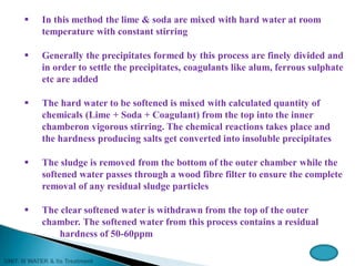  In this method the lime & soda are mixed with hard water at room
temperature with constant stirring
 Generally the precipitates formed by this process are finely divided and
in order to settle the precipitates, coagulants like alum, ferrous sulphate
etc are added
 The hard water to be softened is mixed with calculated quantity of
chemicals (Lime + Soda + Coagulant) from the top into the inner
chamberon vigorous stirring. The chemical reactions takes place and
the hardness producing salts get converted into insoluble precipitates
 The sludge is removed from the bottom of the outer chamber while the
softened water passes through a wood fibre filter to ensure the complete
removal of any residual sludge particles
 The clear softened water is withdrawn from the top of the outer
chamber. The softened water from this process contains a residual
hardness of 50-60ppm
 
