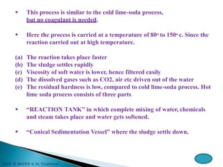  This process is similar to the cold lime-soda process,
but no coagulant is needed.
 Here the process is carried at a temperature of 80o to 150o c. Since the
reaction carried out at high temperature.
(a) The reaction takes place faster
(b) The sludge settles rapidly
(c) Viscosity of soft water is lower, hence filtered easily
(d) The dissolved gases such as CO2, air etc driven out of the water
(e) The residual hardness is low, compared to cold lime-soda process. Hot
lime soda process consists of three parts
 “REACTION TANK” in which complete mixing of water, chemicals
and steam takes place and water gets softened.
 “Conical Sedimentation Vessel” where the sludge settle down.
 