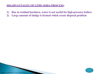 DISADVANTAGES OF LIME-SODA PROCESS:
1) Due to residual hardness, water is not useful for high pressure boilers
2) Large amount of sludge is formed which create disposal problem
 