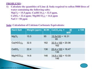 PROBLEMS:
1) Calculate the quantities of Lime & Soda required to soften 5000 litres of
water containing the following salts:
MgCl2 = 15.5 ppm; Ca(HCO3)2 = 32.5 ppm,
CaSO4 = 22.4 ppm; Mg(HCO3)2 = 14.6 ppm
NaCl = 50 ppm
Soln: Calculation of Calcium Carbonate Equivalents:
Hard Salt Weight (ppm) M.Wt CaCO3 eq. = W x 100
MW
MgCl2 15.5 95 15.5x100 = 16.31
95
Ca(HCO3)2 32.5 162 32.5 x 100 = 20.06
162
CaSO4 22.4 136 22.4 x 100 = 16.47
136
Mg(HCO3)2 14.6 146 14.6 x 100 = 10.00
146
 