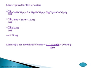 Lime required for litre of water:
= 74 (Ca(HCO3)2 + 2 x Mg(HCO3)2 + MgCl2 as CaCO3 eq.
100
= 74 (20.06 + 2x10 + 16.31)
100
= 74 (56.37)
100
= 41.71 mg
Lime req’d for 5000 litres of water = 41.71 x 5000 = 208.55 g
1000
 