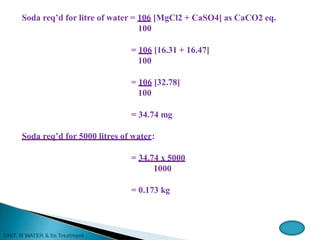 Soda req’d for litre of water = 106 [MgCl2 + CaSO4] as CaCO2 eq.
100
= 106 [16.31 + 16.47]
100
= 106 [32.78]
100
= 34.74 mg
Soda req’d for 5000 litres of water:
= 34.74 x 5000
1000
= 0.173 kg
 