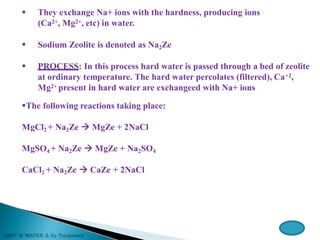  They exchange Na+ ions with the hardness, producing ions
(Ca2+, Mg2+, etc) in water.
 Sodium Zeolite is denoted as Na2Ze
 PROCESS: In this process hard water is passed through a bed of zeolite
at ordinary temperature. The hard water percolates (filtered), Ca+2,
Mg2+ present in hard water are exchangeed with Na+ ions
The following reactions taking place:
MgCl2 + Na2Ze  MgZe + 2NaCl
MgSO4 + Na2Ze  MgZe + Na2SO4
CaCl2 + Na2Ze  CaZe + 2NaCl
 