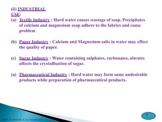 (ii) INDUSTRIAL
USE:
(a) Textile Industry : Hard water causes wastage of soap. Precipitates
of calcium and magnesium soap adhere to the fabrics and cause
problem
(b) Paper Industry : Calcium and Magnesium salts in water may effect
the quality of paper.
(c) Sugar Industry : Water containing sulphates, carbonates, nitrates
affects the crystallisation of sugar.
(a) Pharmaceutical Industry : Hard water may form some undesirable
products while preparation of pharmaceutical products.
7
 