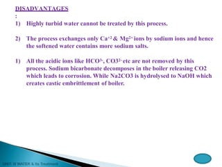 DISADVANTAGES
:
1) Highly turbid water cannot be treated by this process.
2) The process exchanges only Ca+2 & Mg2+ ions by sodium ions and hence
the softened water contains more sodium salts.
1) All the acidic ions like HCO3-, CO32- etc are not removed by this
process. Sodium bicarbonate decomposes in the boiler releasing CO2
which leads to corrosion. While Na2CO3 is hydrolysed to NaOH which
creates castic embrittlement of boiler.
 