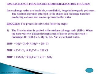 ION EXCHANGE PROCESS/DETERMINERALISATION PROCESS:
Ion exchange resins are insoluble, cross-linked, long chain organic polymers.
The functional groups attached to the chains can exchange hardness
producing cat-ions and an-ions present in the water
PROCESS: The process involves the following steps:
1) The first chamber is packed with cat-ion exchange resin (RH+). When
the hard water is passed through a bed of cation exchange resin it
exchanges H+ with Ca+, Mg+2, K+, Na+ etc of hard water.
2RH+ + Mg2+ Cl2 R2Mg2+ + 2H+ Cl-
2RH+ + Ca2+ Cl2  R2Ca2+ + 2H+ Cl-
2RH+ + CaSO4
2+  R2Ca+2 + 2H+ + SO4
-
 