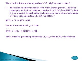 Thus, the hardness producing cations (Ca2+, Mg2+ etc) are removed
1) The second chamber is packed with anion exchange resin. The water
coming out of the first chamber contains H+, Cl-, SO4
2- and HCO3
- ions.
It is now passed through anion exchange resin bed which can exchange
OH- ions with anions like Cl-, SO4
2- and HCO3
-
RlOH + Cl-  RlCl + OH-
2RlOH + SO4
2-  Rl2SO4
2- + 2OH-
RlOH + HCO3
-  RlHCO3 + OH-
Thus, hardness producing anions like Cl-, SO4
2- and HCO3
- are removed.
 