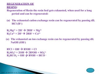 REGENERATION OF
RESINS:
Regeneration of Resin the resin bed gets exhausted, when used for a long
period and can be regenerated:
(a) The exhausted cation exchange resin can be regenerated by passing dil.
HCl (H+)
R2Mg2+ + 2H+  2RH+ + Mg2+
R2Ca2+ + 2H+  2RH+ + Ca2+
(a) The exhausted an ion exchange resin can be regenerated by passing dil.
NaOH (OH-)
RlCl + OH-  RlOH- + Cl-
R2SO4
2- + 2OH-  2RlOH- + SO4
2-
3 3
R2HCO - + OH-  RlOH- + HCO -
 
