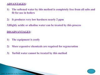 ADVANTAGES:
1) The softened water by this method is completely free from all salts and
fit for use in boilers
2) It produces very low hardness nearly 2 ppm
3)Highly acidic or alkaline water can be treated by this process
DISADVANTAGES:
1) The equipment is costly
2) More expensive chemicals are required for regeneration
3) Turbid water cannot be treated by this method
 