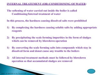 INTERNAL TREATEMENT (OR) CONDITIONING OF WATER:
The softening of water carried out inside the boiler is called
Conditioning/Internal treatment of water
In this process, the hardness causing dissolved salts were prohibited
1) By complexing the hardness causing soluble salts by adding appropriate
reagents
2) By precipitating the scale forming impurities in the form of sludges
which can be removed by blowdown operation
1) By converting the scale forming salts into compounds which stay in
dissolved form and donot cause any trouble to the boilers
2) All internal treatment methods must be followed by blowdown
operation so that accumulated sludges are removed
 