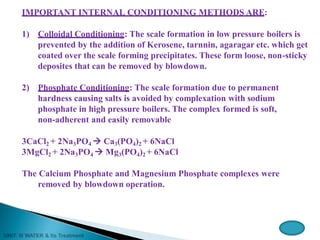 IMPORTANT INTERNAL CONDITIONING METHODS ARE:
1) Colloidal Conditioning: The scale formation in low pressure boilers is
prevented by the addition of Kerosene, tarnnin, agaragar etc. which get
coated over the scale forming precipitates. These form loose, non-sticky
deposites that can be removed by blowdown.
2) Phosphate Conditioning: The scale formation due to permanent
hardness causing salts is avoided by complexation with sodium
phosphate in high pressure boilers. The complex formed is soft,
non-adherent and easily removable
3CaCl2 + 2Na3PO4  Ca3(PO4)2 + 6NaCl
3MgCl2 + 2Na3PO4  Mg3(PO4)2 + 6NaCl
The Calcium Phosphate and Magnesium Phosphate complexes were
removed by blowdown operation.
 