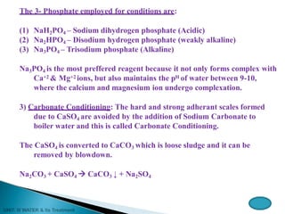 The 3- Phosphate employed for conditions are:
(1) NaH2PO4 – Sodium dihydrogen phosphate (Acidic)
(2) Na2HPO4 – Disodium hydrogen phosphate (weakly alkaline)
(3) Na3PO4 – Trisodium phosphate (Alkaline)
Na3PO4 is the most preffered reagent because it not only forms complex with
Ca+2 & Mg+2 ions, but also maintains the pH of water between 9-10,
where the calcium and magnesium ion undergo complexation.
3) Carbonate Conditioning: The hard and strong adherant scales formed
due to CaSO4 are avoided by the addition of Sodium Carbonate to
boiler water and this is called Carbonate Conditioning.
The CaSO4 is converted to CaCO3 which is loose sludge and it can be
removed by blowdown.
Na2CO3 + CaSO4  CaCO3 ↓ + Na2SO4
 