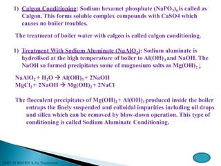 1) Calgon Conditioning: Sodium hexamet phosphate (NaPO3)6 is called as
Calgon. This forms soluble complex compounds with CaSO4 which
causes no boiler troubles.
The treatment of boiler water with calgon is called calgon conditioning.
1) Treatment With Sodium Aluminate (NaAlO2): Sodium aluminate is
hydrolised at the high temperature of boiler to Al(OH)3 and NaOH. The
NaOH so formed precipitates some of magnesium salts as Mg(OH)2 ↓
NaAlO2 + H2O  Al(OH)3 + 2NaOH
MgCl2 + 2NaOH  Mg(OH)2 + 2NaCl
The flocculent precipitates of Mg(OH)2 + Al(OH)3 produced inside the boiler
entraps the finely suspended and colloidal impurities including oil drops
and silica which can be removed by blow-down operation. This type of
conditioning is called Sodium Aluminate Conditioning.
 