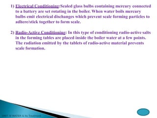 1) Electrical Conditioning:Sealed glass bulbs containing mercury connected
to a battery are set rotating in the boiler. When water boils mercury
bulbs emit electrical dischanges which prevent scale forming particles to
adhere/stick together to form scale.
2) Radio-Active Conditioning: In this type of conditioning radio-active salts
in the forming tables are placed inside the boiler water at a few points.
The radiation emitted by the tablets of radio-active material prevents
scale formation.
 