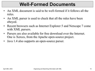 April 29th, 2003 Organizing and Searching Information with XML 10
Well-Formed Documents
• An XML document is said to be well-formed if it follows all the
rules.
• An XML parser is used to check that all the rules have been
obeyed.
• Recent browsers such as Internet Explorer 5 and Netscape 7 come
with XML parsers.
• Parsers are also available for free download over the Internet.
One is Xerces, from the Apache open-source project.
• Java 1.4 also supports an open-source parser.
 