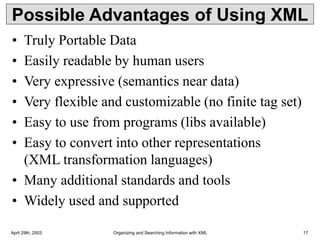 April 29th, 2003 Organizing and Searching Information with XML 17
Possible Advantages of Using XML
• Truly Portable Data
• Easily readable by human users
• Very expressive (semantics near data)
• Very flexible and customizable (no finite tag set)
• Easy to use from programs (libs available)
• Easy to convert into other representations
(XML transformation languages)
• Many additional standards and tools
• Widely used and supported
 