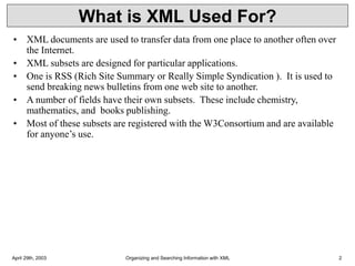 April 29th, 2003 Organizing and Searching Information with XML 2
What is XML Used For?
• XML documents are used to transfer data from one place to another often over
the Internet.
• XML subsets are designed for particular applications.
• One is RSS (Rich Site Summary or Really Simple Syndication ). It is used to
send breaking news bulletins from one web site to another.
• A number of fields have their own subsets. These include chemistry,
mathematics, and books publishing.
• Most of these subsets are registered with the W3Consortium and are available
for anyone’s use.
 