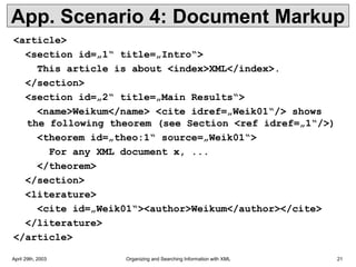 April 29th, 2003 Organizing and Searching Information with XML 21
App. Scenario 4: Document Markup
<article>
<section id=„1“ title=„Intro“>
This article is about <index>XML</index>.
</section>
<section id=„2“ title=„Main Results“>
<name>Weikum</name> <cite idref=„Weik01“/> shows
the following theorem (see Section <ref idref=„1“/>)
<theorem id=„theo:1“ source=„Weik01“>
For any XML document x, ...
</theorem>
</section>
<literature>
<cite id=„Weik01“><author>Weikum</author></cite>
</literature>
</article>
 
