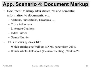 April 29th, 2003 Organizing and Searching Information with XML 22
App. Scenario 4: Document Markup
• Document Markup adds structural and semantic
information to documents, e.g.
– Sections, Subsections, Theorems, …
– Cross References
– Literature Citations
– Index Entries
– Named Entities
• This allows queries like
– Which articles cite Weikum‘s XML paper from 2001?
– Which articles talk about (the named entity) „Weikum“?
 