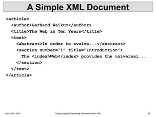 April 29th, 2003 Organizing and Searching Information with XML 26
A Simple XML Document
<article>
<author>Gerhard Weikum</author>
<title>The Web in Ten Years</title>
<text>
<abstract>In order to evolve...</abstract>
<section number=“1” title=“Introduction”>
The <index>Web</index> provides the universal...
</section>
</text>
</article>
 