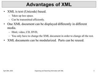 April 29th, 2003 Organizing and Searching Information with XML 3
Advantages of XML
• XML is text (Unicode) based.
– Takes up less space.
– Can be transmitted efficiently.
• One XML document can be displayed differently in different
media.
– Html, video, CD, DVD,
– You only have to change the XML document in order to change all the rest.
• XML documents can be modularized. Parts can be reused.
 