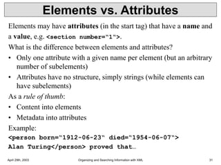 April 29th, 2003 Organizing and Searching Information with XML 31
Elements vs. Attributes
Elements may have attributes (in the start tag) that have a name and
a value, e.g. <section number=“1“>.
What is the difference between elements and attributes?
• Only one attribute with a given name per element (but an arbitrary
number of subelements)
• Attributes have no structure, simply strings (while elements can
have subelements)
As a rule of thumb:
• Content into elements
• Metadata into attributes
Example:
<person born=“1912-06-23“ died=“1954-06-07“>
Alan Turing</person> proved that…
 