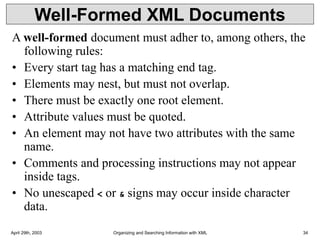 April 29th, 2003 Organizing and Searching Information with XML 34
Well-Formed XML Documents
A well-formed document must adher to, among others, the
following rules:
• Every start tag has a matching end tag.
• Elements may nest, but must not overlap.
• There must be exactly one root element.
• Attribute values must be quoted.
• An element may not have two attributes with the same
name.
• Comments and processing instructions may not appear
inside tags.
• No unescaped < or & signs may occur inside character
data.
 