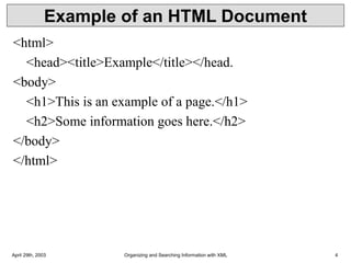 April 29th, 2003 Organizing and Searching Information with XML 4
Example of an HTML Document
<html>
<head><title>Example</title></head.
<body>
<h1>This is an example of a page.</h1>
<h2>Some information goes here.</h2>
</body>
</html>
 