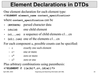 April 29th, 2003 Organizing and Searching Information with XML 43
Element Declarations in DTDs
One element declaration for each element type:
<!ELEMENT element_name content_specification>
where content_specification can be
• (#PCDATA) parsed character data
• (child) one child element
• (c1,…,cn) a sequence of child elements c1…cn
• (c1|…|cn) one of the elements c1…cn
For each component c, possible counts can be specified:
– c exactly one such element
– c+ one or more
– c* zero or more
– c? zero or one
Plus arbitrary combinations using parenthesis:
<!ELEMENT f ((a|b)*,c+,(d|e))*>
 