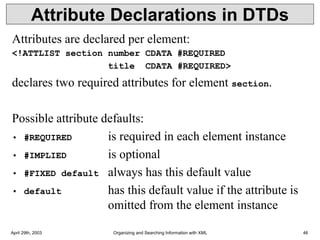 April 29th, 2003 Organizing and Searching Information with XML 46
Attribute Declarations in DTDs
Attributes are declared per element:
<!ATTLIST section number CDATA #REQUIRED
title CDATA #REQUIRED>
declares two required attributes for element section.
Possible attribute defaults:
• #REQUIRED is required in each element instance
• #IMPLIED is optional
• #FIXED default always has this default value
• default has this default value if the attribute is
omitted from the element instance
 