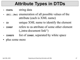 April 29th, 2003 Organizing and Searching Information with XML 47
Attribute Types in DTDs
• CDATA string data
• (A1|…|An) enumeration of all possible values of the
attribute (each is XML name)
• ID unique XML name to identify the element
• IDREF refers to ID attribute of some other element
(„intra-document link“)
• IDREFS list of IDREF, separated by white space
• plus some more
 