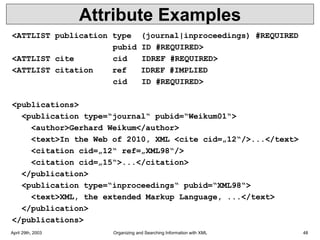April 29th, 2003 Organizing and Searching Information with XML 48
Attribute Examples
<ATTLIST publication type (journal|inproceedings) #REQUIRED
pubid ID #REQUIRED>
<ATTLIST cite cid IDREF #REQUIRED>
<ATTLIST citation ref IDREF #IMPLIED
cid ID #REQUIRED>
<publications>
<publication type=“journal“ pubid=“Weikum01“>
<author>Gerhard Weikum</author>
<text>In the Web of 2010, XML <cite cid=„12“/>...</text>
<citation cid=„12“ ref=„XML98“/>
<citation cid=„15“>...</citation>
</publication>
<publication type=“inproceedings“ pubid=“XML98“>
<text>XML, the extended Markup Language, ...</text>
</publication>
</publications>
 