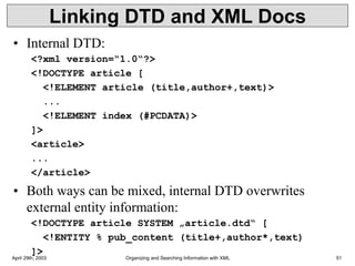 April 29th, 2003 Organizing and Searching Information with XML 51
Linking DTD and XML Docs
• Internal DTD:
<?xml version=“1.0“?>
<!DOCTYPE article [
<!ELEMENT article (title,author+,text)>
...
<!ELEMENT index (#PCDATA)>
]>
<article>
...
</article>
• Both ways can be mixed, internal DTD overwrites
external entity information:
<!DOCTYPE article SYSTEM „article.dtd“ [
<!ENTITY % pub_content (title+,author*,text)
]>
 